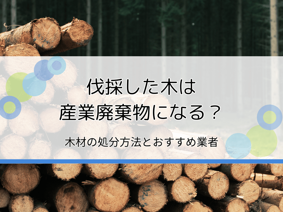 伐採した木は産業廃棄物になる？木材の処分方法・おすすめ業者を紹介