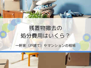 残置物撤去の処分費用はいくら？一軒家（戸建て）・マンションなどの相場を解説