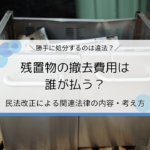 残置物の撤去費用は誰が払う？民法改正による関連法律の内容・考え方を解説