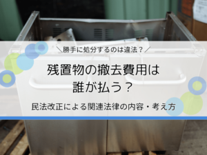 残置物の撤去費用は誰が払う？民法改正による関連法律の内容・考え方を解説