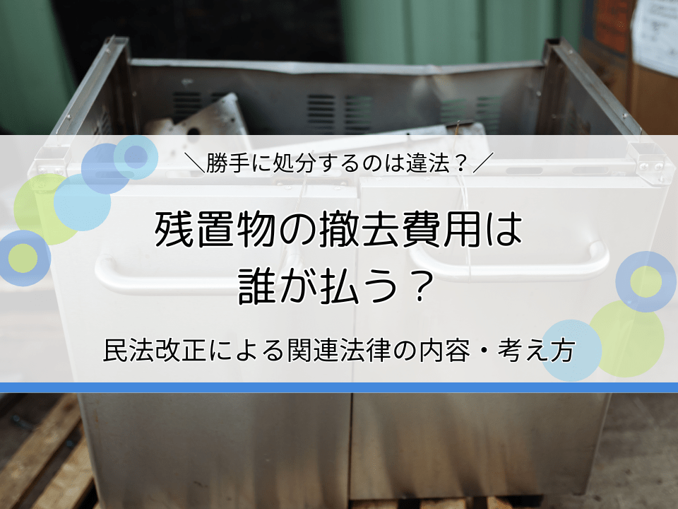 残置物の撤去費用は誰が払う？民法改正による関連法律の内容・考え方を解説