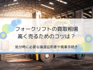 フォークリフトの買取相場と高く売る方法を解説｜処分・廃棄時に譲渡証明書や廃車手続きは必要？