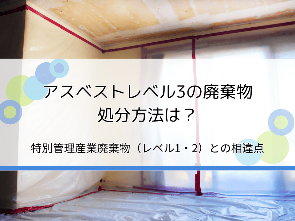 アスベストレベル3の処分方法は？特別管理産業廃棄物（レベル1・2）との違いも解説