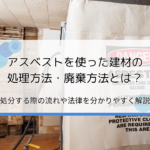 アスベストの処理方法・廃棄方法とは？処分する際の流れや法律を分かりやすく解説