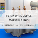 PCB特措法における処理期限を解説｜処分の期限が過ぎたらどうなる？正しい処理方法は？