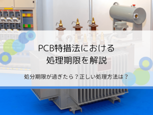 PCB特措法における処理期限を解説｜処分の期限が過ぎたらどうなる？正しい処理方法は？